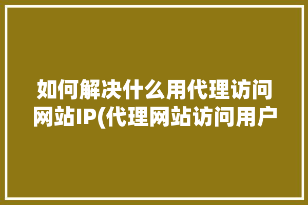 如何解决什么用代理访问网站IP(代理网站访问用户地址)「什么叫用代理访问」