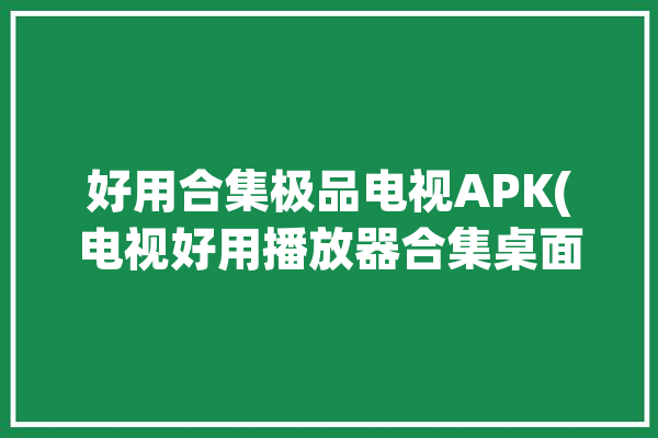 好用合集极品电视APK(电视好用播放器合集桌面)「电视播放器软件排行榜」