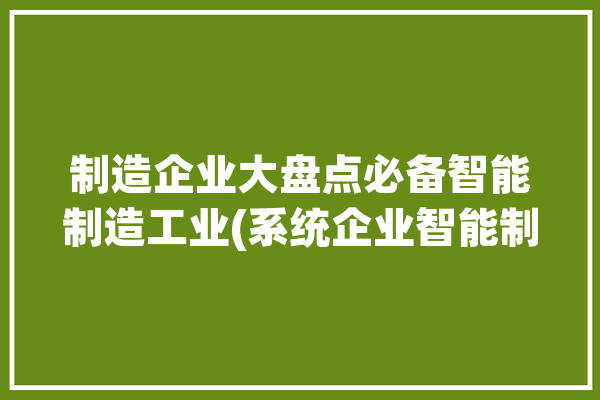 制造企业大盘点必备智能制造工业(系统企业智能制造工业)「智能制造 企业」