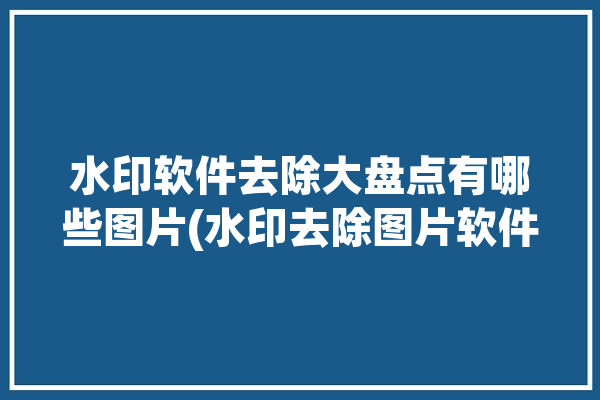 水印软件去除大盘点有哪些图片(水印去除图片软件大盘点)「去除水印图片的软件」