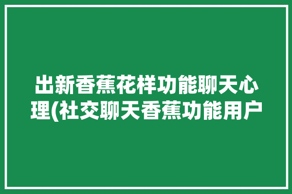 出新香蕉花样功能聊天心理(社交聊天香蕉功能用户)「香蕉聊天是真的吗」