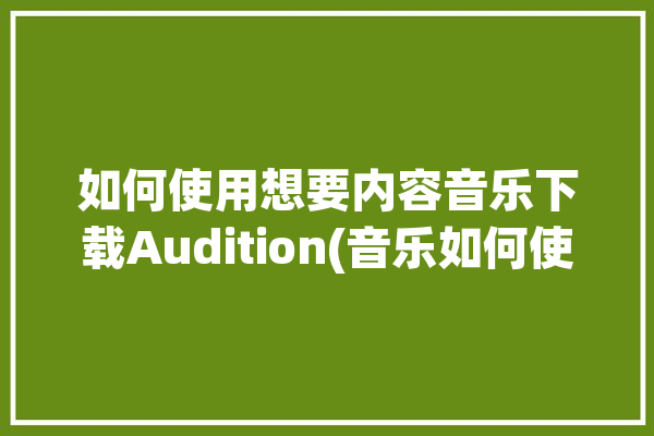 如何使用想要内容音乐下载Audition(音乐如何使用内容想要下载)「怎样下载audition」