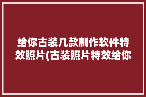 给你古装几款制作软件特效照片(古装照片特效给你古代)「制作古装照片的软件」