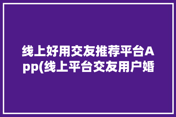 线上好用交友推荐平台App(线上平台交友用户婚恋)「线上交友软件有哪些」