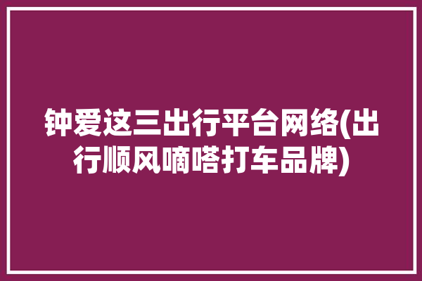 钟爱这三出行平台网络(出行顺风嘀嗒打车品牌)