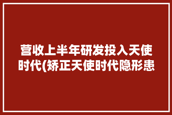 营收上半年研发投入天使时代(矫正天使时代隐形患者)「时代天使矫正器」