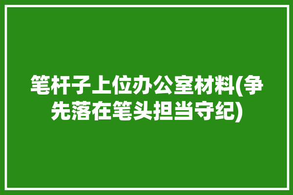 笔杆子上位办公室材料(争先落在笔头担当守纪)「笔杆子在单位的重要性」