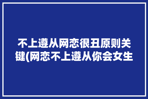 不上遵从网恋很丑原则关键(网恋不上遵从你会女生)「网恋不规范」