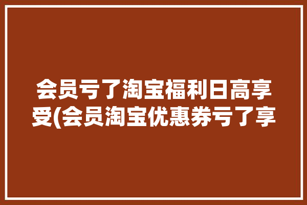 会员亏了淘宝福利日高享受(会员淘宝优惠券亏了享受)「淘宝会员福利是真的吗」