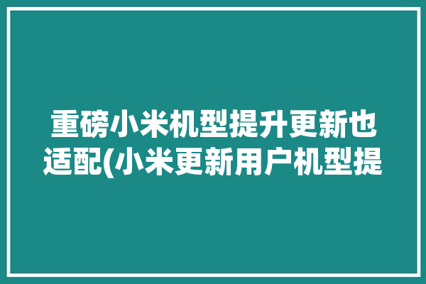 重磅小米机型提升更新也适配(小米更新用户机型提升)「小米系统更新机型」