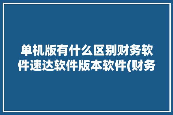 单机版有什么区别财务软件速达软件版本软件(财务软件单机版速达软件版本软件)