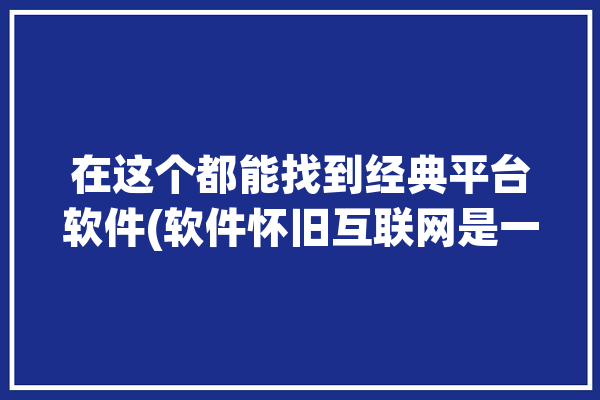 在这个都能找到经典平台软件(软件怀旧互联网是一个在这个)