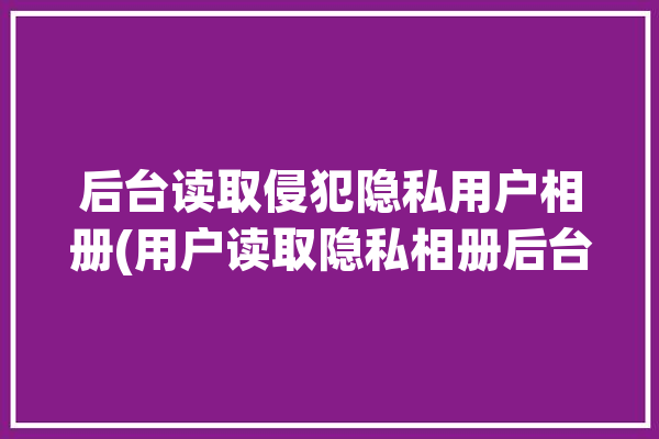 后台读取侵犯隐私用户相册(用户读取隐私相册后台)「app读取照片权限 隐私」