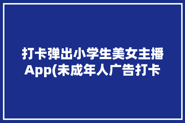 打卡弹出小学生美女主播App(未成年人广告打卡学习女士)「小学生打赏女主播」