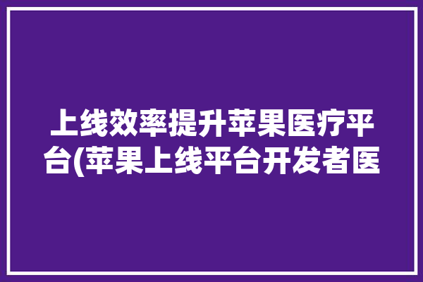 上线效率提升苹果医疗平台(苹果上线平台开发者医疗)「苹果 医疗」