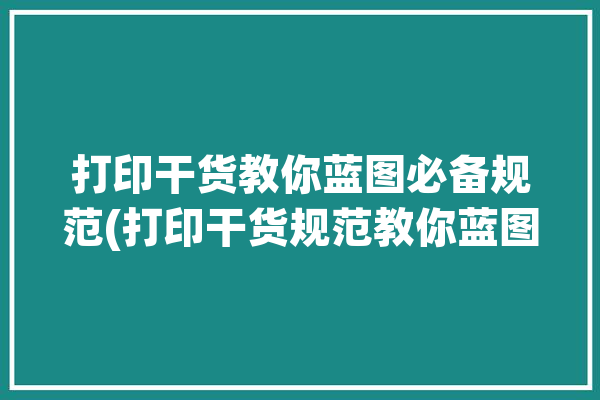 打印干货教你蓝图必备规范(打印干货规范教你蓝图)「打印蓝图教程」