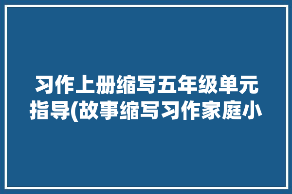 习作上册缩写五年级单元指导(故事缩写习作家庭小杰)「五年级上册缩写故事作文范文」