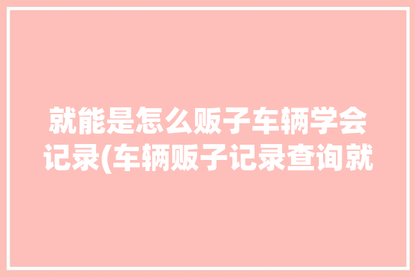 就能是怎么贩子车辆学会记录(车辆贩子记录查询就能)「车贩子怎么查车辆的记录」