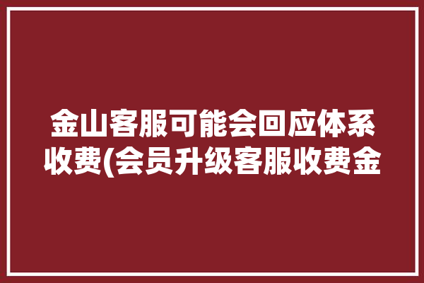 金山客服可能会回应体系收费(会员升级客服收费金山)「金山wps会员客服电话」