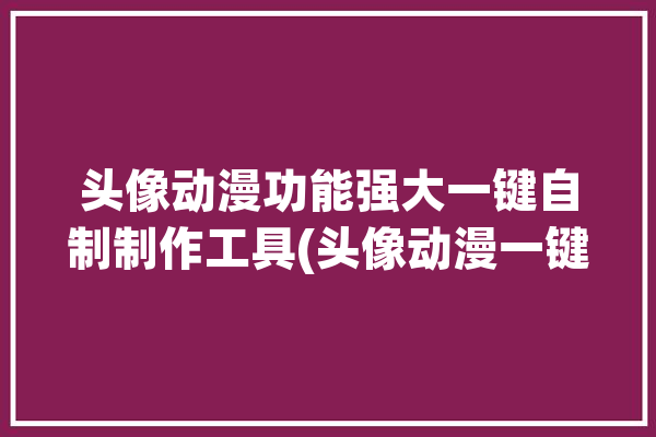 头像动漫功能强大一键自制制作工具(头像动漫一键漫画功能强大)