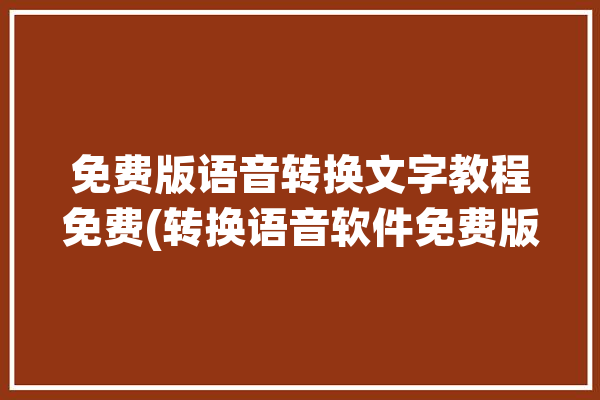 免费版语音转换文字教程免费(转换语音软件免费版文字)「免费的语音转换文字软件」