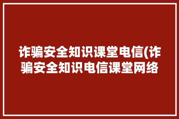 诈骗安全知识课堂电信(诈骗安全知识电信课堂网络)「电信诈骗安全教育视频」