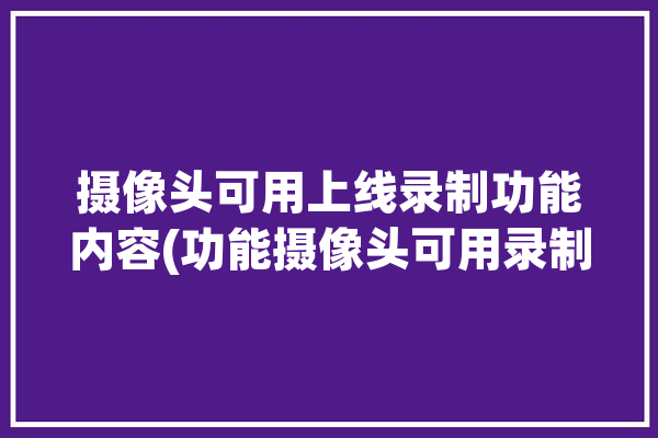 摄像头可用上线录制功能内容(功能摄像头可用录制内容)「摄像头有录像功能」