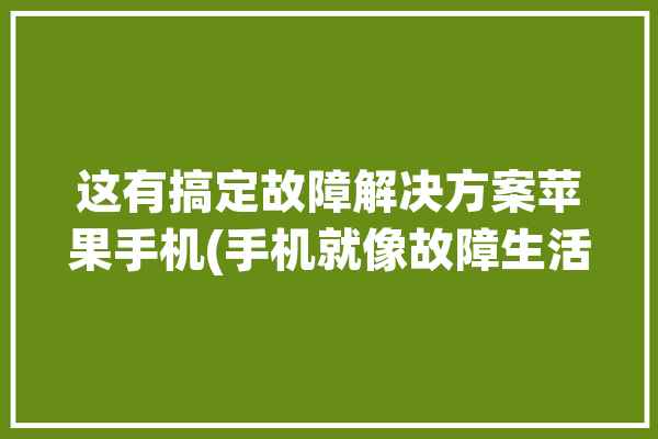 这有搞定故障解决方案苹果手机(手机就像故障生活苹果)「苹果手机 故障」