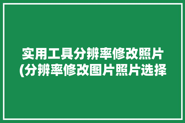 实用工具分辨率修改照片(分辨率修改图片照片选择)「图片分辨率的修改」