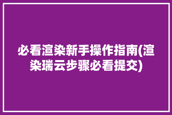 必看渲染新手操作指南(渲染瑞云步骤必看提交)「瑞云渲染怎么用」