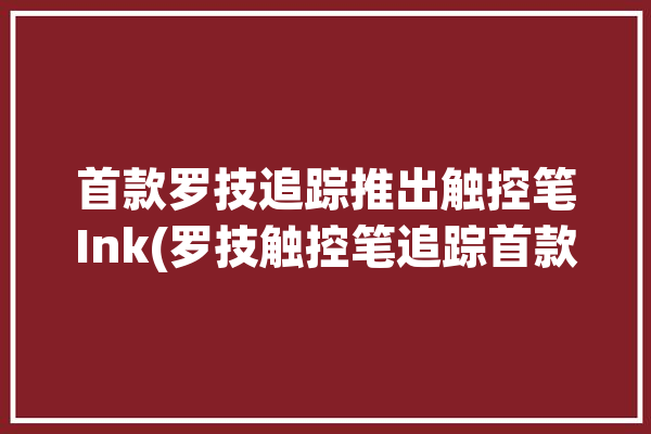 首款罗技追踪推出触控笔Ink(罗技触控笔追踪首款推出)「罗技的触控笔好用吗」