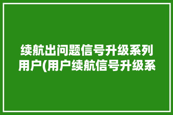 续航出问题信号升级系列用户(用户续航信号升级系列)「续航提升」