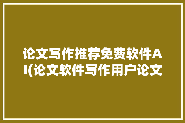 论文写作推荐免费软件AI(论文软件写作用户论文写作)「论文写作软件排行榜」