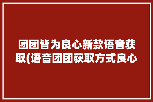 团团皆为良心新款语音获取(语音团团获取方式良心)「团团语音包是什么」