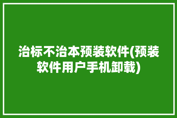 治标不治本预装软件(预装软件用户手机卸载)「治标不治本怎么解释」