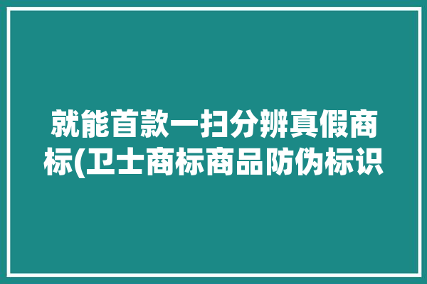 就能首款一扫分辨真假商标(卫士商标商品防伪标识)「卫士产品真假」