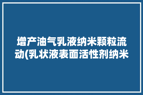 增产油气乳液纳米颗粒流动(乳状液表面活性剂纳米颗粒离子)「纳米乳化油」