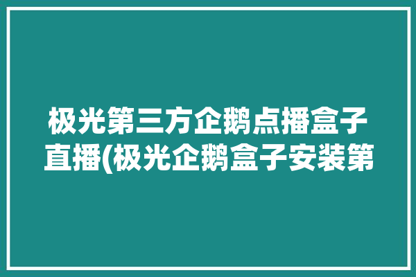 极光第三方企鹅点播盒子直播(极光企鹅盒子安装第三方)「企鹅极光盒子第三方软件」