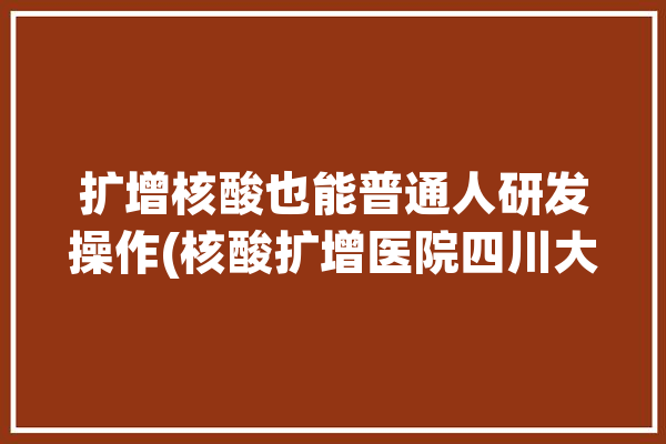 扩增核酸也能普通人研发操作(核酸扩增医院四川大学研发)