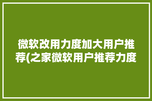 微软改用力度加大用户推荐(之家微软用户推荐力度)「微软建议用户改用什么浏览器?」