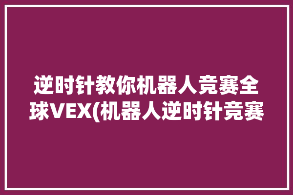 逆时针教你机器人竞赛全球VEX(机器人逆时针竞赛教你全球)「机器人逆运动求解有多种方法」