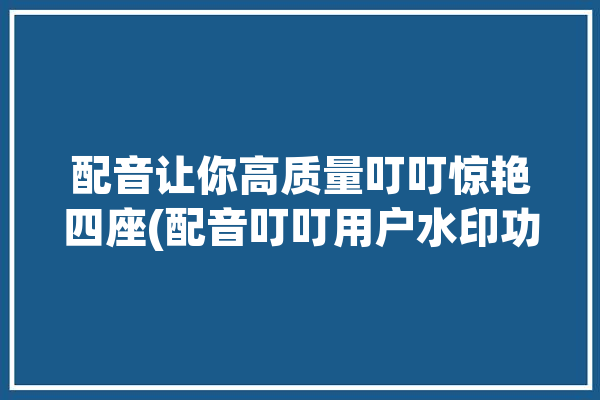 配音让你高质量叮叮惊艳四座(配音叮叮用户水印功能)「叮咚配音网」