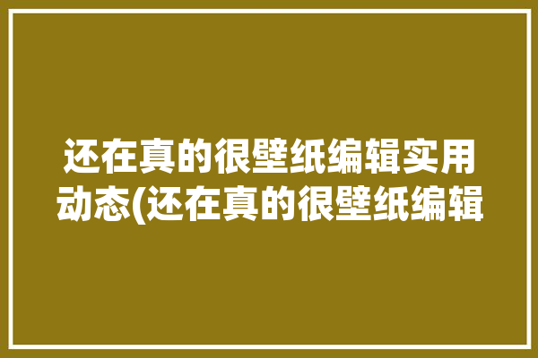 还在真的很壁纸编辑实用动态(还在真的很壁纸编辑实用)「还真在啊」