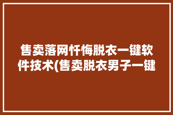 售卖落网忏悔脱衣一键软件技术(售卖脱衣男子一键落网)