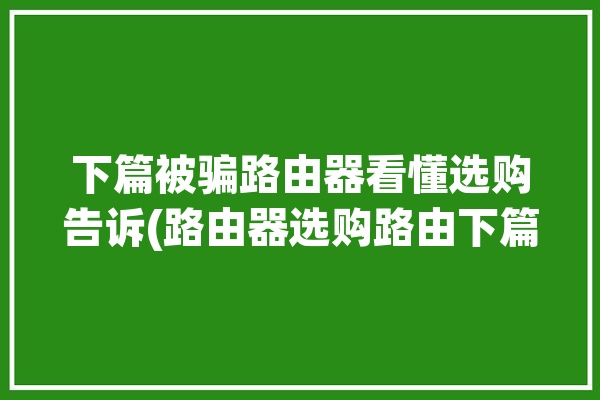 下篇被骗路由器看懂选购告诉(路由器选购路由下篇被骗)「如何选购路由器 知乎」