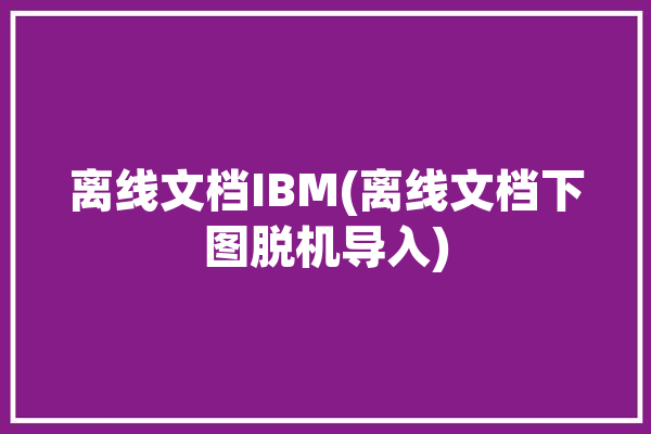 离线文档IBM(离线文档下图脱机导入)「离线帮助文档」