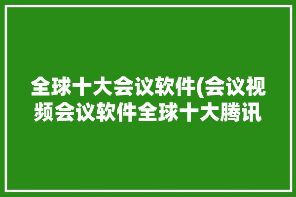 全球十大会议软件(会议视频会议软件全球十大腾讯)「全球视频会议软件排名」