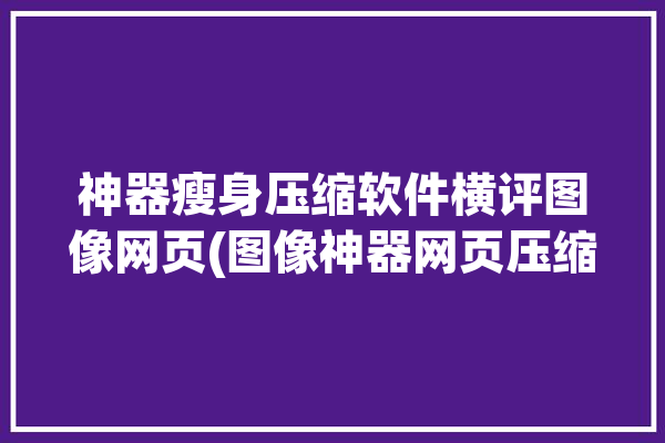 神器瘦身压缩软件横评图像网页(图像神器网页压缩瘦身)「专业图片压缩神器」