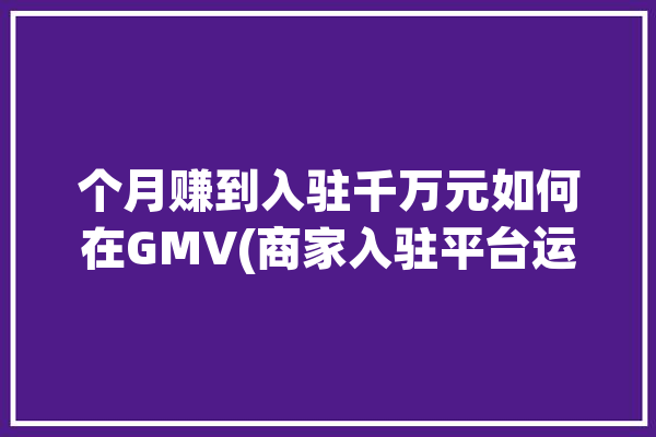 个月赚到入驻千万元如何在GMV(商家入驻平台运营喜德)