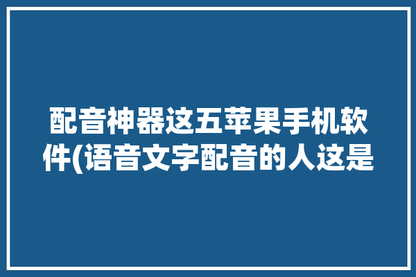 配音神器这五苹果手机软件(语音文字配音的人这是)「iphone配音软件」
